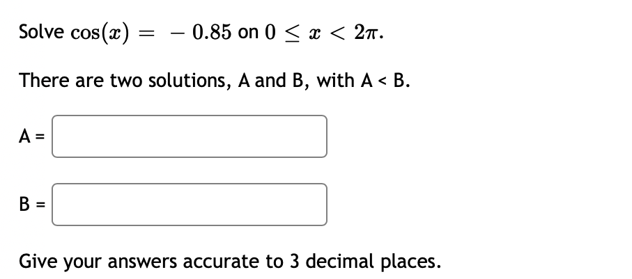 Solve cos(x)
- 0.85 on 0 < x < 2n.
There are two solutions, A and B, with A < B.
A =
B =
Give your answers accurate to 3 decimal places.
