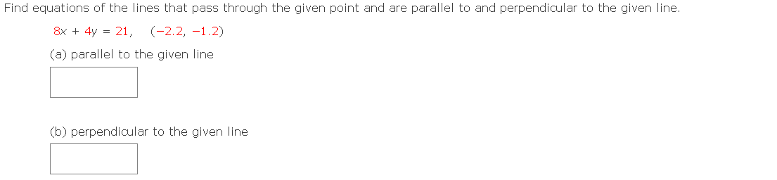 Find equations of the lines that pass through the given point and are parallel to and perpendicular to the given line.
8x + 4y = 21,
(-2.2, -1.2)
(a) parallel to the given line
(b) perpendicular to the given line
