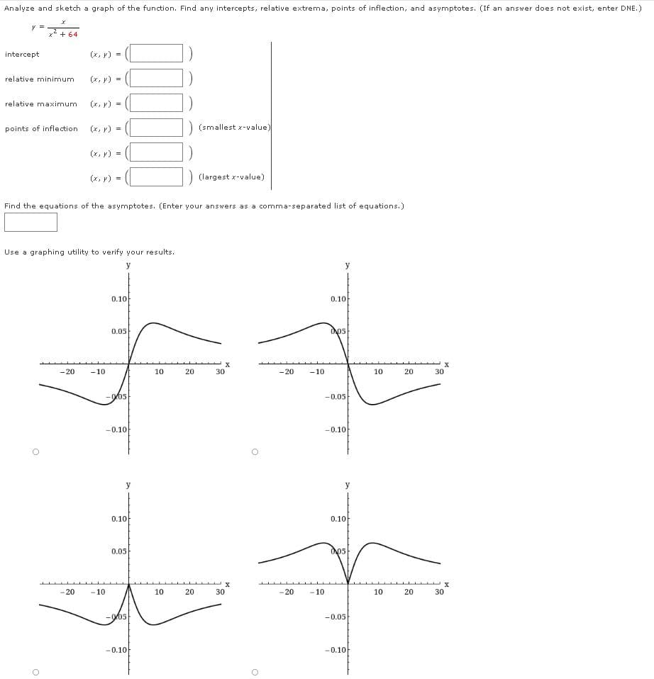 Analyze and sketch a graph of the function. Find any intercepts, relative extrema, points of inflection, and asymptotes. (If an answer does not exist, enter DNE.)
y =
x* + 64
intercept
(x, y) =
relative minimum
(x, y) =
relative maximum
(x, y) =
points of inflection
(x, y) =
) (smallest x-value)
(x, y) =
(x, y) =
(largest x-value)
Find the equations of the asymptotes. (Enter your answers as a comma-separated list of equations.)
Use a graphing utility to verify your results.
y
0.10
0.10
0.05
Ops
- 20
- 10
10
20
30
- 20
- 10
10
20
30
-005
-0.05
-0.10
-0.10
y
y
0.10
0.10
0.05
-20
- 10
10
20
30
-20
- 10
10
20
30
-0.05
-0.10
-0.10
