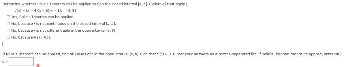 Determine whether Rolle's Theorem can be applied to f on the closed interval [a, b]. (Select all that apply.)
f(x) = (x – 4)(x - 6)(x - 8), [4, 8]
O Yes, Rolle's Theorem can be applied.
O No, because f is not continuous on the closed interval [a, b].
O No, because f is not differentiable in the open interval (a, b).
O No, because f(a) + f(b).
If Rolle's Theorem can be applied, find all values of c in the open interval (a, b) such that f'(c) = 0. (Enter your answers as a comma-separated list. If Rolle's Theorem cannot be applied, enter NA.)
C =
