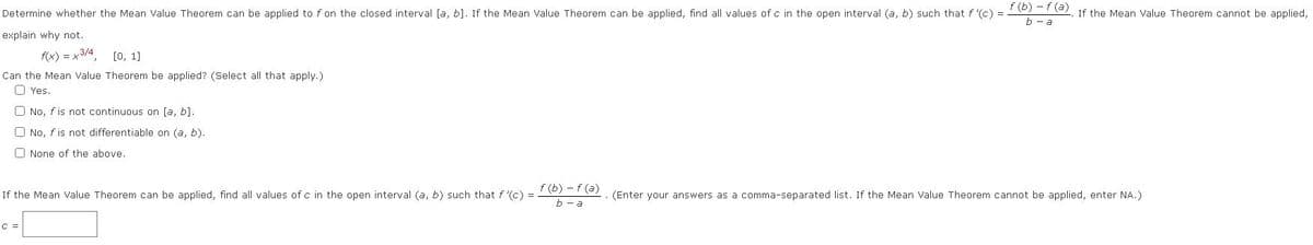 ### Mean Value Theorem Application

**Determine whether the Mean Value Theorem can be applied for \( f \) on the closed interval \([a, b]\). If the Mean Value Theorem can be applied, find all values of \( c \) in the open interval \((a, b)\) such that \( f'(c) = \frac{f(b) - f(a)}{b - a} \). If the Mean Value Theorem cannot be applied, explain why not.**

**Given Function:**
\[ f(x) = x^{2/3}, \quad [0, 1] \]

**Question:**
Can the Mean Value Theorem be applied? (Select all that apply.)

- [ ] Yes.
- [ ] No, \( f \) is not continuous on \([a, b]\).
- [ ] No, \( f \) is not differentiable on \((a, b)\).
- [ ] None of the above.

**If the Mean Value Theorem can be applied, find all values of \( c \) in the open interval \((a, b)\) such that:**
\[ f'(c) = \frac{f(b) - f(a)}{b - a} \]
(Enter your answers as a comma-separated list. If the Mean Value Theorem cannot be applied, enter NA.)

\[ c = \boxed{\ \ \} \]