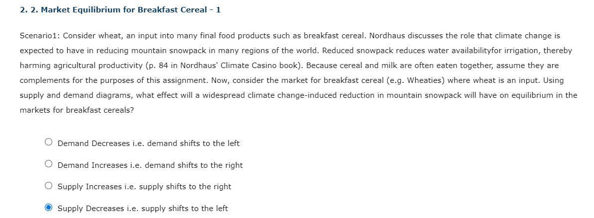 2. 2. Market Equilibrium for Breakfast Cereal - 1
Scenario1: Consider wheat, an input into many final food products such as breakfast cereal. Nordhaus discusses the role that climate change is
expected to have in reducing mountain snowpack in many regions of the world. Reduced snowpack reduces water availabilityfor irrigation, thereby
harming agricultural productivity (p. 84 in Nordhaus' Climate Casino book). Because cereal and milk are often eaten together, assume they are
complements for the purposes of this assignment. Now, consider the market for breakfast cereal (e.g. Wheaties) where wheat is an input. Using
supply and demand diagrams, what effect will a widespread climate change-induced reduction in mountain snowpack will have on equilibrium in the
markets for breakfast cereals?
O Demand Decreases i.e. demand shifts to the left
O Demand Increases i.e. demand shifts to the right
O Supply Increases i.e. supply shifts to the right
Supply Decreases i.e. supply shifts to the left
