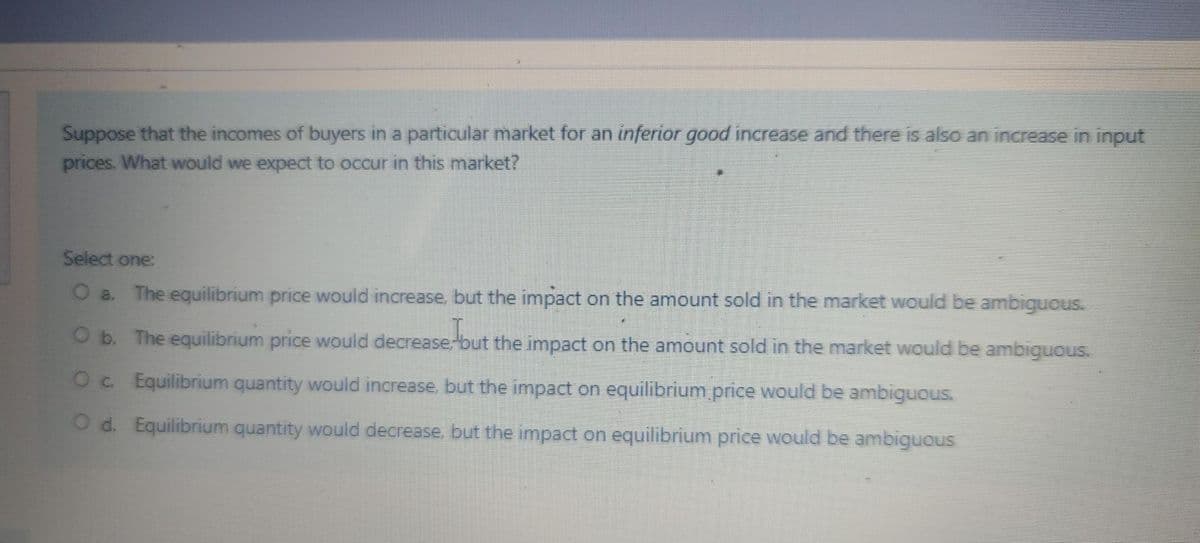 Suppose that the incomes of buyers in a particular market for an inferior good increase and there is also an increase in input
prices. What would we expect to occur in this market?
Select one:
O a. The equilibrium price would increase, but the impact on the amount sold in the market would be ambiguous.
O b. The equilibrium price would decrease;but the impact on the amount sold in the market would be ambiguous.
out
Oc Equilibrium quantity would increase, but the impact on equilibrium price would be ambiguous.
O d. Equilibrium quantity would decrease, but the impact on equilibrium price would be ambiguous
