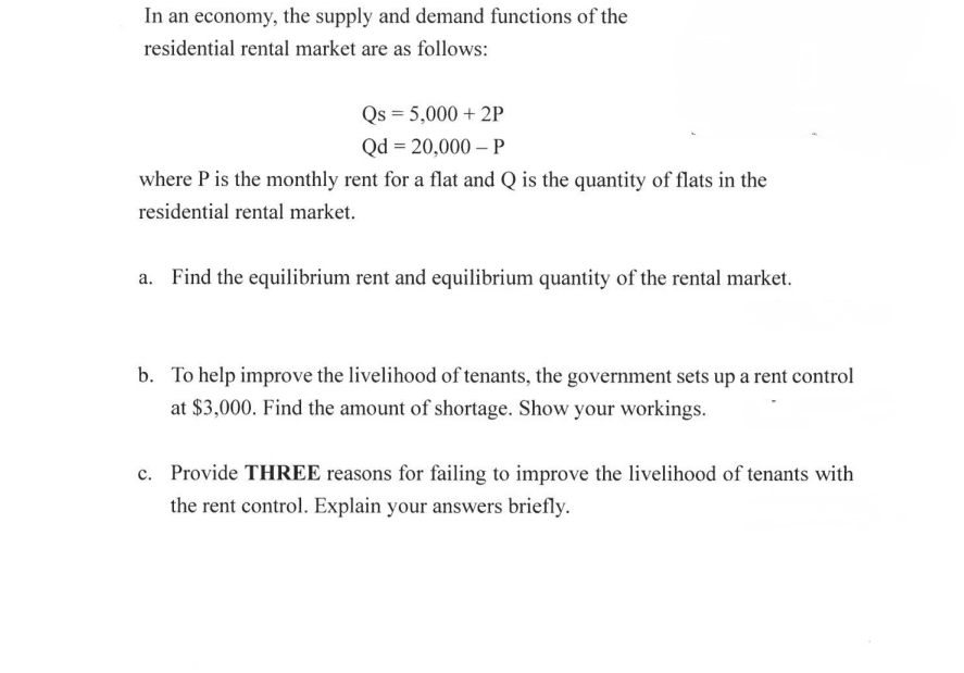 In an economy, the supply and demand functions of the
residential rental market are as follows:
Qs = 5,000 + 2P
Qd = 20,000 – P
where P is the monthly rent for a flat and Q is the quantity of flats in the
residential rental market.
a. Find the equilibrium rent and equilibrium quantity of the rental market.
b. To help improve the livelihood of tenants, the government sets up a rent control
at $3,000. Find the amount of shortage. Show your workings.
c. Provide THREE reasons for failing to improve the livelihood of tenants with
the rent control. Explain your answers briefly.
