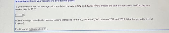 Instructions: Round your response to two decimal places.
c. By how much has the average price level risen between 2012 and 2022? Hint: Compare the total basket cost in 2022 to the total
basket cost in 2012.
%
d. The average household's nominal income increased from $40,000 to $60,000 between 2012 and 2022. What happened to its real
income?
Real income (Click to select)