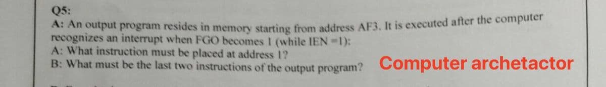 Q5:
A: An output program resides in memory starting from address AF3, It is executed after the computer
recognizes an interrupt when FGO becomes 1 (while IEN =1):
A: What instruction must be placed at address 1?
B: What must be the last two instrucetions of the output program? Computer archetactor
