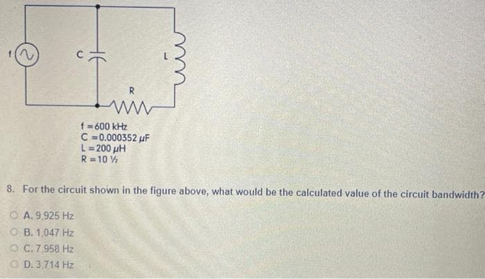 f=600 kHz
C=0.000352 μF
L=200 μH
R=10½
8. For the circuit shown in the figure above, what would be the calculated value of the circuit bandwidth?
OA. 9,925 Hz
OB. 1,047 Hz
C. 7,958 Hz
OD. 3,714 Hz