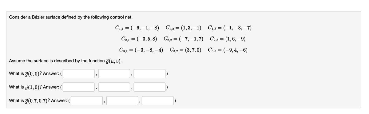 Consider a Bézier surface defined by the following control net.
C₁,1 = (-6, -1, -8)
C2,1 = (-3,5,8)
C3,1 = (-3,-8,-4)
Assume the surface is described by the function (u, v).
What is ģ(0, 0)? Answer: (
What is ģ(1,0)? Answer: (
What is ģ(0.7, 0.7)? Answer: (
C₁,2 = (1,3,-1)
C2,2 = (-7,-1,7)
C3,2=(3,7,0)
C₁,3 = (-1, −3, −7)
C2,3 = (1, 6, 9)
C3,3 = (-9, 4, -6)