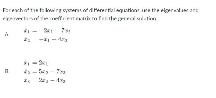 For each of the following systems of differential equations, use the eigenvalues and
eigenvectors of the coefficient matrix to find the general solution.
A.
B.
*1-2x17x2
2x14x2
=
*1 = 2x1
*2 = 5x2 - 7x3
*3 = 2x₂ - 4x3