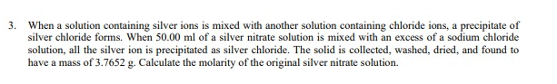 3. When a solution containing silver ions is mixed with another solution containing chloride ions, a precipitate of
silver chloride forms. When 50.00 ml of a silver nitrate solution is mixed with an excess of a sodium chloride
solution, all the silver ion is precipitated as silver chloride. The solid is collected, washed, dried, and found to
have a mass of 3.7652 g. Calculate the molarity of the original silver nitrate solution.