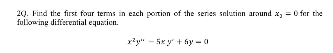 2Q. Find the first four terms in each portion of the series solution around xo = 0 for the
following differential equation.
x²y" 5x y' + 6y = 0