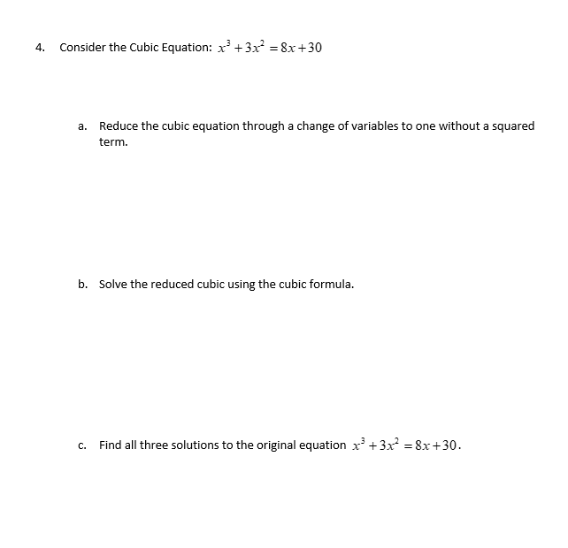 4. Consider the Cubic Equation: x² + 3x² = 8x+30
a. Reduce the cubic equation through a change of variables to one without a squared
term.
b. Solve the reduced cubic using the cubic formula.
C.
Find all three solutions to the original equation x³ + 3x² = 8x+30.