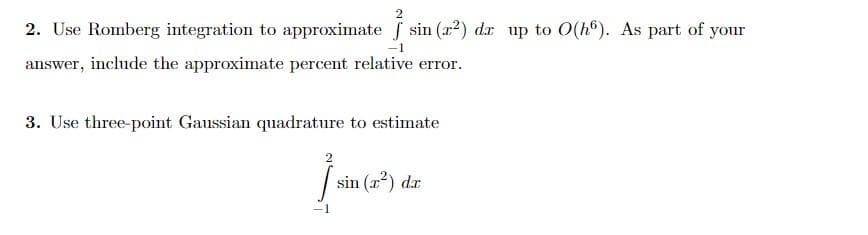 2
2. Use Romberg integration to approximate f sin (x²) dr up to 0(h). As part of your
-1
answer, include the approximate percent relative error.
3. Use three-point Gaussian quadrature to estimate
Ĵ
-1
sin (x²) dr