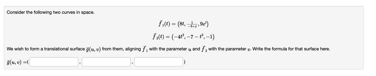 Consider the following two curves in space.
ƒ₁(t) = (8t, −3+, 9e²)
−8+t":
ƒ₂(t) = (-4t², −7 − ť², −1)
We wish to form a translational surface ģ(u, v) from them, aligning ₁ with the parameter u and f2 with the parameter v. Write the formula for that surface here.
ģ(u, v) =(