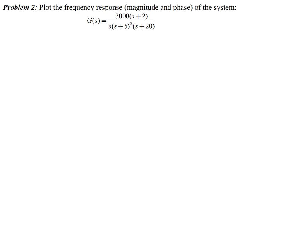 Problem 2: Plot the frequency response (magnitude and phase) of the system:
3000(s+2)
G(s) =
s(s+5)² (s+20)