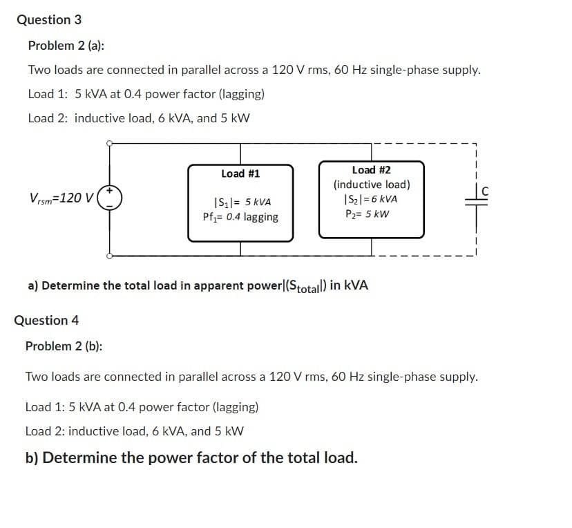 Question 3
Problem 2 (a):
Two loads are connected in parallel across a 120 V rms, 60 Hz single-phase supply.
Load 1: 5 KVA at 0.4 power factor (lagging)
Load 2: inductive load, 6 kVA, and 5 kW
Vrsm=120 V
Load #1
Problem 2 (b):
|S₁|= 5 kVA
Pf₁= 0.4 lagging
Load #2
(inductive load)
|S₂| = 6 KVA
P₂= 5 kW
a) Determine the total load in apparent power (Stotall) in KVA
Question 4
Two loads are connected in parallel across a 120 V rms, 60 Hz single-phase supply.
Load 1: 5 kVA at 0.4 power factor (lagging)
Load 2: inductive load, 6 kVA, and 5 kW
b) Determine the power factor of the total load.