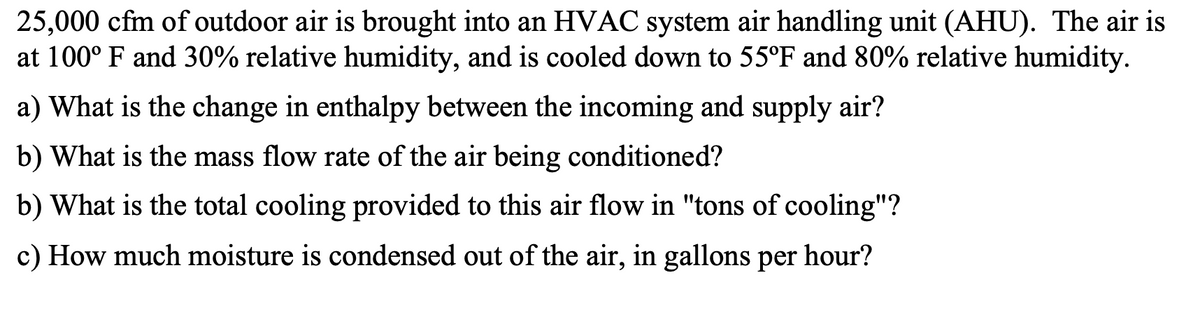 25,000 cfm of outdoor air is brought into an HVAC system air handling unit (AHU). The air is
at 100° F and 30% relative humidity, and is cooled down to 55°F and 80% relative humidity.
a) What is the change in enthalpy between the incoming and supply air?
b) What is the mass flow rate of the air being conditioned?
b) What is the total cooling provided to this air flow in "tons of cooling"?
c) How much moisture is condensed out of the air, in gallons per
hour?
