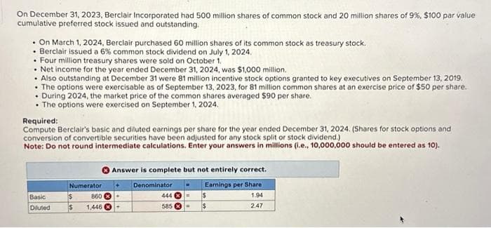 On December 31, 2023, Berclair Incorporated had 500 million shares of common stock and 20 million shares of 9%, $100 par value
cumulative preferred stock issued and outstanding.
. On March 1, 2024, Berclair purchased 60 million shares of its common stock as treasury stock.
• Berclair issued a 6% common stock dividend on July 1, 2024.
• Four million treasury shares were sold on October 1.
• Net income for the year ended December 31, 2024, was $1,000 million.
• Also outstanding at December 31 were 81 million incentive stock options granted to key executives on September 13, 2019.
• The options were exercisable as of September 13, 2023, for 81 million common shares at an exercise price of $50 per share.
. During 2024, the market price of the common shares averaged $90 per share.
• The options were exercised on September 1, 2024.
Required:
Compute Berclair's basic and diluted earnings per share for the year ended December 31, 2024. (Shares for stock options and
conversion of convertible securities have been adjusted for any stock split or stock dividend.)
Note: Do not round intermediate calculations. Enter your answers in millions (i.e., 10,000,000 should be entered as 10).
Basic
Diluted
Numerator
$
$ 1,446
860 X
Answer is complete but not entirely correct.
Earnings per Share
1.94
2.47
Denominator
444
585