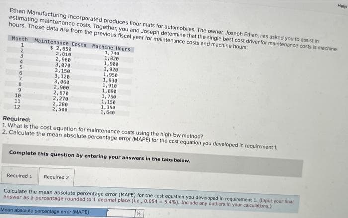 Ethan Manufacturing Incorporated produces floor mats for automobiles. The owner, Joseph Ethan, has asked you to assist in
estimating maintenance costs. Together, you and Joseph determine that the single best cost driver for maintenance costs is machine
hours. These data are from the previous fiscal year for maintenance costs and machine hours:
Month Maintenance Costs Machine Hours
$ 2,650
1
2
9
10
11
12
2,810
2,960
3,070
3,150
3,120
3,060
2,900
2,670
2,270
2,280
2,500
1,740
1,820
1,900
1,920
1,950
1,930
1,910
1,890
1,750
1,150
1,350
1,640
Required:
1. What is the cost equation for maintenance costs using the high-low method?
2. Calculate the mean absolute percentage error (MAPE) for the cost equation you developed in requirement 1.
Complete this question by entering your answers in the tabs below.
Required 1
Required 2
Calculate the mean absolute percentage error (MAPE) for the cost equation you developed in requirement 1. (Input your final
answer as a percentage rounded to 1 decimal place (i.e., 0.054 = 5.4%). Include any outliers in your calculations.)
Mean absolute percentage error (MAPE)
Help
%