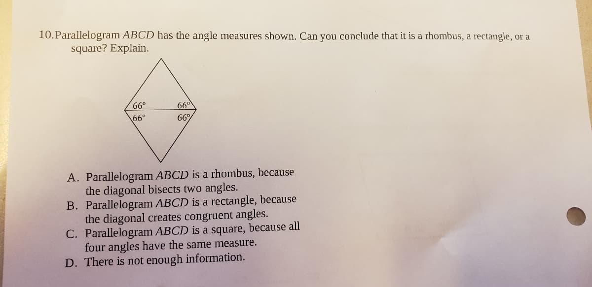 10.Parallelogram ABCD has the angle measures shown. Can you conclude that it is a rhombus, a rectangle, or a
square? Explain.
66°
660
66°
66%
A. Parallelogram ABCD is a rhombus, because
the diagonal bisects two angles.
B. Parallelogram ABCD is a rectangle, because
the diagonal creates congruent angles.
C. Parallelogram ABCD is a square, because all
four angles have the same measure.
D. There is not enough information.
