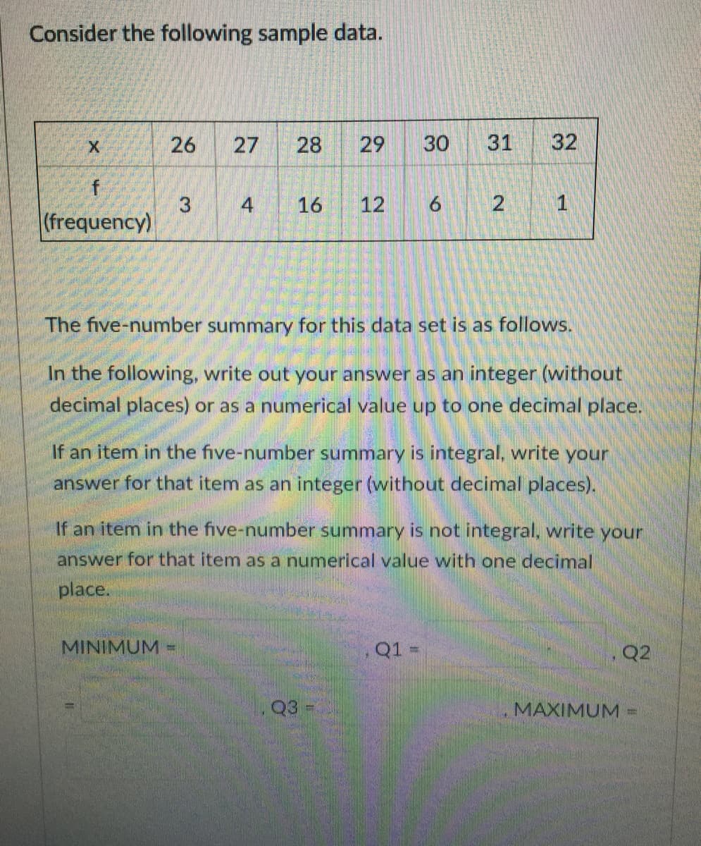 Consider the following sample data.
26
27
28
29
30
31
32
f
4
16
12
6.
1
(frequency)
The five-number summary for this data set is as follows.
In the following, write out your answer as an integer (without
decimal places) or as a numerical value up to one decimal place.
If an item in the five-number summary is integral, write your
answer for that item as an integer (without decimal places).
If an item in the five-number summary is not integral, write your
answer for that item as a numerical value with one decimal
place.
MINIMUM-
Q1 =
Q2
Q3
MAXIMUM%3D
