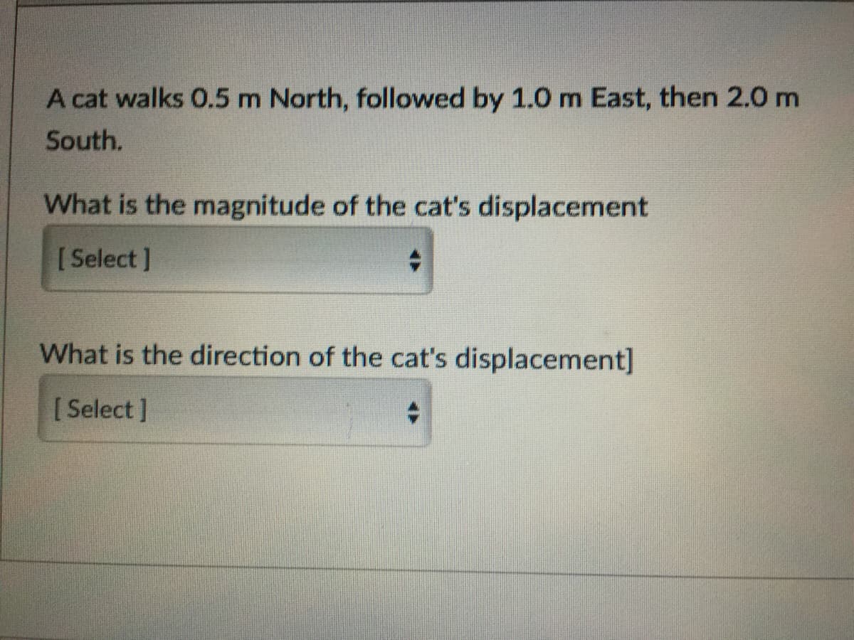 A cat walks 0.5 m North, followed by 1.0 m East, then 2.0 m
South.
What is the magnitude of the cat's displacement
[ Select ]
What is the direction of the cat's displacement]
[ Select ]
