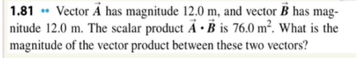 1.81 • Vector Á has magnitude 12.0 m, and vector B has mag-
nitude 12.0 m. The scalar product Ã •B is 76.0 m². What is the
magnitude of the vector product between these two vectors?
