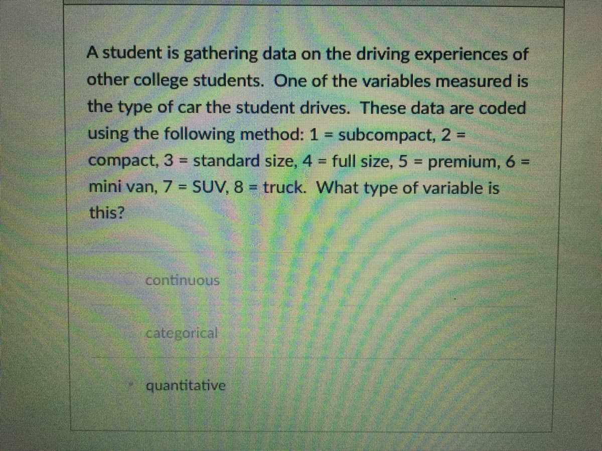 A student is gathering data on the driving experiences of
other college students. One of the variables measured is
the type of car the student drives. These data are coded
using the following method: 1 = subcompact, 2 =
compact, 3 = standard size, 4 full size, 5 = premium, 6 =
%3D
mini van, 7 = SUV, 8 = truck. What type of variable is
this?
continuous
categorical
quantitative
