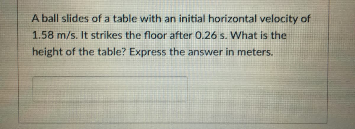 A ball slides of a table with an initial horizontal velocity of
1.58 m/s. It strikes the floor after 0.26 s. What is the
height of the table? Express the answer in meters.
