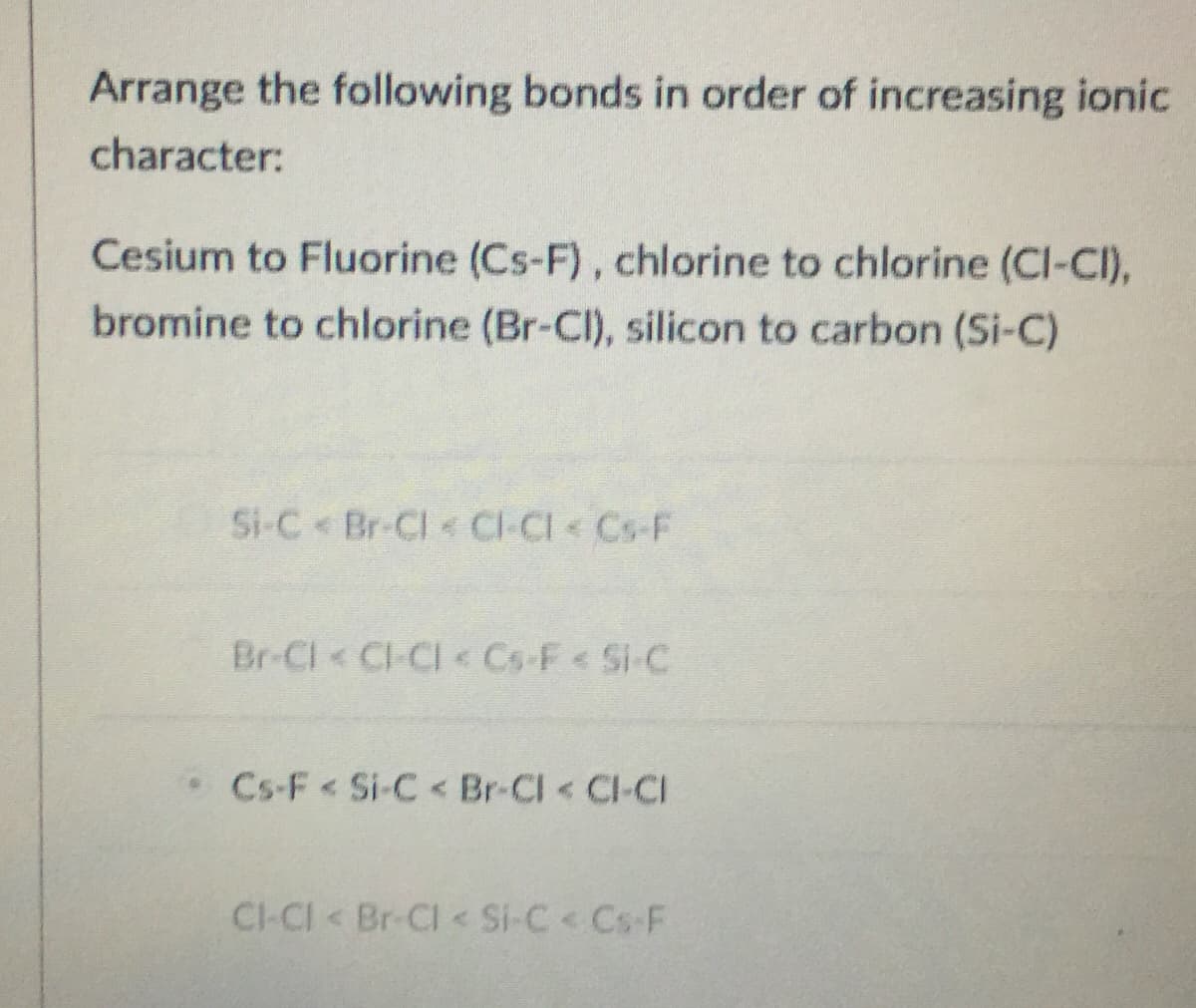 Arrange the following bonds in order of increasing ionic
character:
Cesium to Fluorine (Cs-F), chlorine to chlorine (Cl-CI),
bromine to chlorine (Br-Cl), silicon to carbon (Si-C)
Si-C Br-Cl CI-CI Cs-F
Br-Cl Cl-CI Cs-F< Si-C
Cs-F< Si-C< Br-CI CI-CI
CI-CI Br-Cl < Si-C< Cs-F
