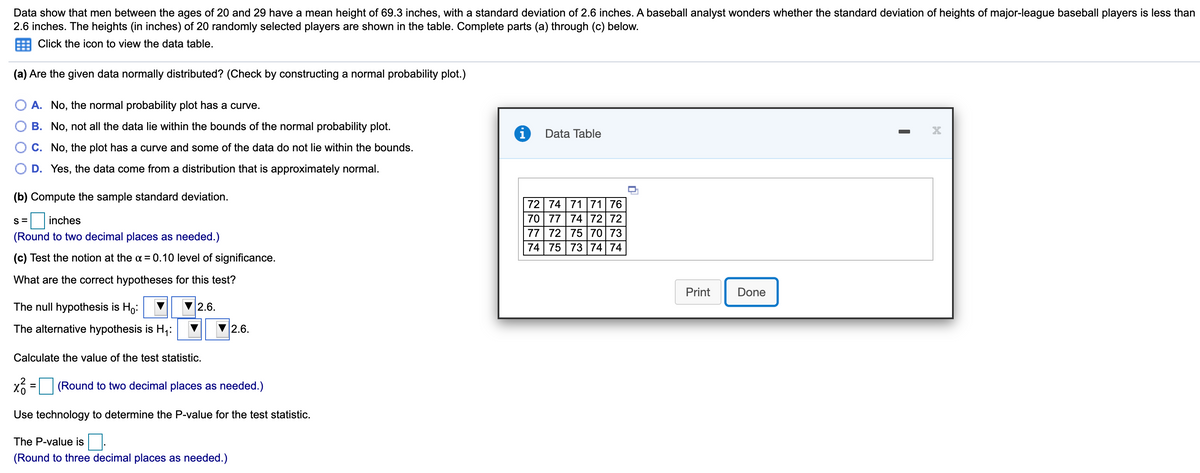 Data show that men between the ages of 20 and 29 have a mean height of 69.3 inches, with a standard deviation of 2.6 inches. A baseball analyst wonders whether the standard deviation of heights of major-league baseball players is less than
2.6 inches. The heights (in inches) of 20 randomly selected players are shown in the table. Complete parts (a) through (c) below.
Click the icon to view the data table.
(a) Are the given data normally distributed? (Check by constructing a normal probability plot.)
A. No, the normal probability plot has a curve.
B. No, not all the data lie within the bounds of the normal probability plot.
Data Table
C. No, the plot has a curve and some of the data do not lie within the bounds.
D. Yes, the data come from a distribution that is approximately normal.
(b) Compute the sample standard deviation.
72 74 7171 76
70 77 74 72 72
77 72 75 70 73
74 75 73 74 74
S=
inches
(Round to two decimal places as needed.)
(c) Test the notion at the a = 0.10 level of significance.
What are the correct hypotheses for this test?
Print
Done
The null hypothesis is Ho:
2.6.
The alternative hypothesis is H,:
2.6.
Calculate the value of the test statistic.
(Round to two decimal places as needed.)
Use technology to determine the P-value for the test statistic.
The P-value is.
(Round to three decimal places as needed.)
