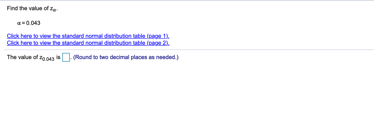 Find the value of
Za.
a = 0.043
Click here to view the standard normal distribution table (page 1).
Click here to view the standard normal distribution table (page 2).
The value of zo.043 is
(Round to two decimal places as needed.)
