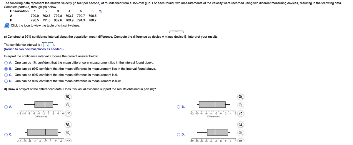 The following data represent the muzzle velocity (in feet per second) of rounds fired from a 155-mm gun. For each round, two measurements of the velocity were recorded using two different measuring devices, resulting in the following data.
Complete parts (a) through (d) below.
Observation
1
3
4
6.
A
790.9
792.7
792.8
793.7
790.7
790.5
В
796.5
791.8
802.6
789.9
794.3
788.7
Click the icon to view the table of critical t-values.
.....
c) Construct a 99% confidence interval about the population mean difference. Compute the difference as device A minus device B. Interpret your results.
The confidence interval is ( | ).
(Round to two decimal places as needed.)
Interpret the confidence interval. Choose the correct answer below.
A. One can be 1% confident that the mean difference in measurement lies in the interval found above.
B. One can be 99% confident that the mean difference in measurement lies in the interval found above.
C. One can be 99% confident that the mean difference in measurement is 0.
D. One can be 99% confident that the mean difference in measurement is 0.01.
d) Draw a boxplot of the differenced data. Does this visual evidence support the results obtained in part (b)?
O A.
OB.
-12 -10 -8
-6
-4
-2 0
4
-12 -10 -8 -6
-4
-2
2
4
Differences
Differences
C.
D.
-12 -10 -8
-6
-4
-2
2
-12 -10 -8 -6 -4
-2 0
2
4
6 (
