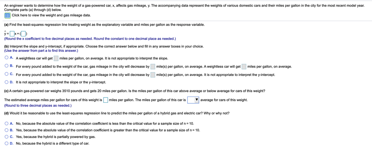 An engineer wants to determine how the weight of a gas-powered car, x, affects gas mileage, y. The accompanying data represent the weights of various domestic cars and their miles per gallon in the city for the most recent model year.
Complete parts (a) through (d) below.
Click here to view the weight and gas mileage data.
(a) Find the least-squares regression line treating weight as the explanatory variable and miles per gallon as the response variable.
ý =x+)
(Round the x coefficient to five decimal places as needed. Round the constant to one decimal place as needed.)
(b) Interpret the slope and y-intercept, if appropriate. Choose the correct answer below and fill in any answer boxes in your choice.
(Use the answer from part a to find this answer.)
A. A weightless car will get
miles per gallon, on average. It is not appropriate to interpret the slope.
O B. For every pound added to the weight of the car, gas mileage in the city will decrease by
mile(s) per gallon, on average. A weightless car will get
miles per gallon, on average.
C. For every pound added to the weight of the car, gas mileage in the city will decrease by
mile(s) per gallon, on average. It is not appropriate to interpret the y-intercept.
D. It is not appropriate to interpret the slope or the y-intercept.
(c) A certain gas-powered car weighs 3510 pounds and gets 20 miles per gallon. Is the miles per gallon of this car above average or below average for cars of this weight?
The estimated average miles per gallon for cars of this weight is
miles per gallon. The miles per gallon of this car is
average for cars of this weight.
(Round to three decimal places as needed.)
(d) Would it be reasonable to use the least-squares regression line to predict the miles per gallon of a hybrid gas and electric car? Why or why not?
A. No, because the absolute value of the correlation coefficient is less than the critical value for a sample size of n = 10.
B. Yes, because the absolute value of the correlation coefficient is greater than the critical value for a sample size of n = 10.
C. Yes, because the hybrid is partially powered by gas.
D. No, because the hybrid is a different type of car.
