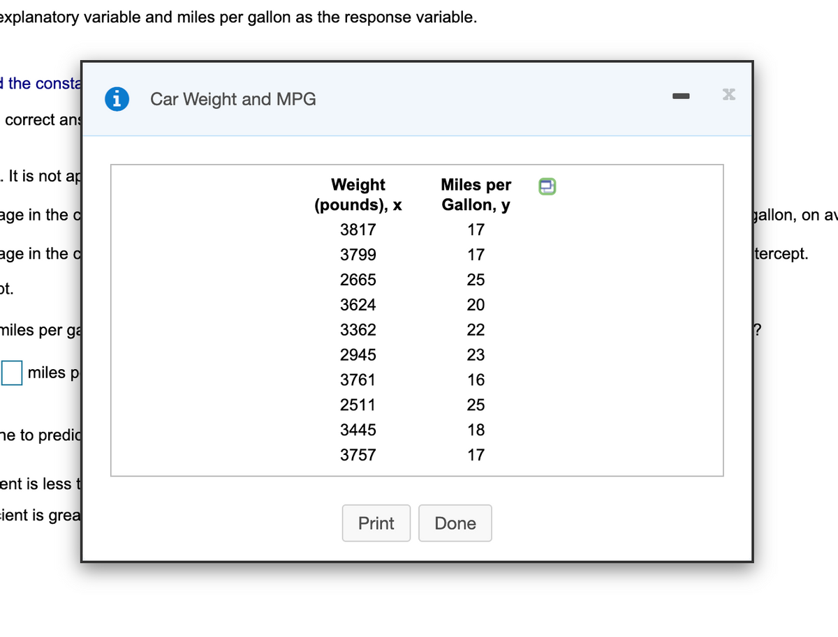 explanatory variable and miles per gallon as the response variable.
d the consta
Car Weight and MPG
correct ans
. It is not ap
Weight
(pounds), x
Miles per
Gallon, y
age in the d
gallon, on au
3817
17
age in the d
3799
17
tercept.
2665
25
pt.
3624
20
miles per ga
3362
22
2945
23
miles p
3761
16
2511
25
ne to predid
3445
18
3757
17
ent is less t
cient is grea
Print
Done
