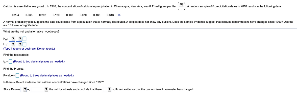 mg
Calcium is essential to tree growth. In 1990, the concentration of calcium in precipitation in Chautauqua, New York, was 0.11 milligram per liter
A random sample of 8 precipitation dates in 2018 results in the following data:
0.234
0.065
0.262
0.120
0.108
0.070
0.183
0.313
%D
A normal probability plot suggests the data could come from a population that is normally distributed. A boxplot does not show any outliers. Does the sample evidence suggest that calcium concentrations have changed since 1990? Use the
a = 0.01 level of significance.
What are the null and alternative hypotheses?
Ho:
H1:
(Type integers or decimals. Do not round.)
Find the test statistic.
to
|(Round to two decimal places as needed.)
Find the P-value.
P-value =
(Round to three decimal places as needed.)
Is there sufficient evidence that calcium concentrations have changed since 1990?
Since P-value
a,
the null hypothesis and conclude that there
sufficient evidence that the calcium level in rainwater has changed.
