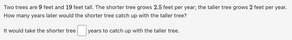 Two trees are 9 feet and 19 feet tall. The shorter tree grows 2.5 feet per year; the taller tree grows 2 feet per year.
How many years later would the shorter tree catch up with the taller tree?
years to catch up with the taller tree.
It would take the shorter tree