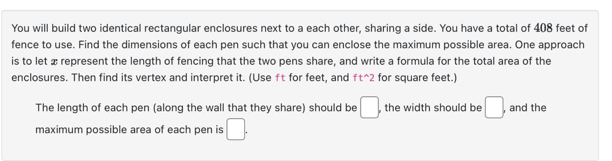 You will build two identical rectangular enclosures next to a each other, sharing a side. You have a total of 408 feet of
fence to use. Find the dimensions of each pen such that you can enclose the maximum possible area. One approach
is to let x represent the length of fencing that the two pens share, and write a formula for the total area of the
enclosures. Then find its vertex and interpret it. (Use ft for feet, and ft^2 for square feet.)
The length of each pen (along the wall that they share) should be
maximum possible area of each pen is
the width should be
and the