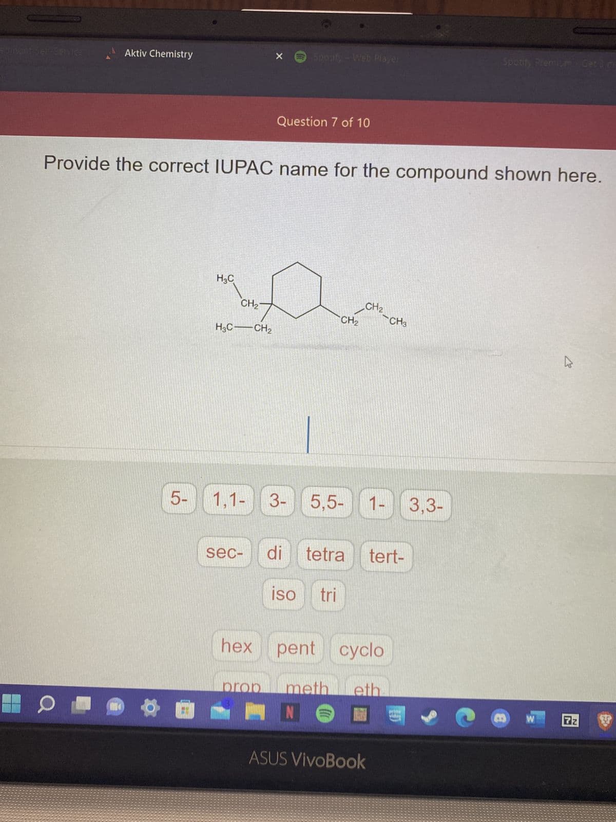 Aktiv Chemistry
O
51
H₂C
Provide the correct IUPAC name for the compound shown here.
CH₂7
H3C-CH₂
1,1-
X
sec-
Spotify -Web Player
Question 7 of 10
CH₂
3- 5,5- 1-
ISO tri
CH₂
di tetra tert-
hex pent cyclo
}}}
prop meth eth
N
CH3
ASUS VivoBook
Spotify Premium-Get 3 m
3,3-
8
W
4
7z