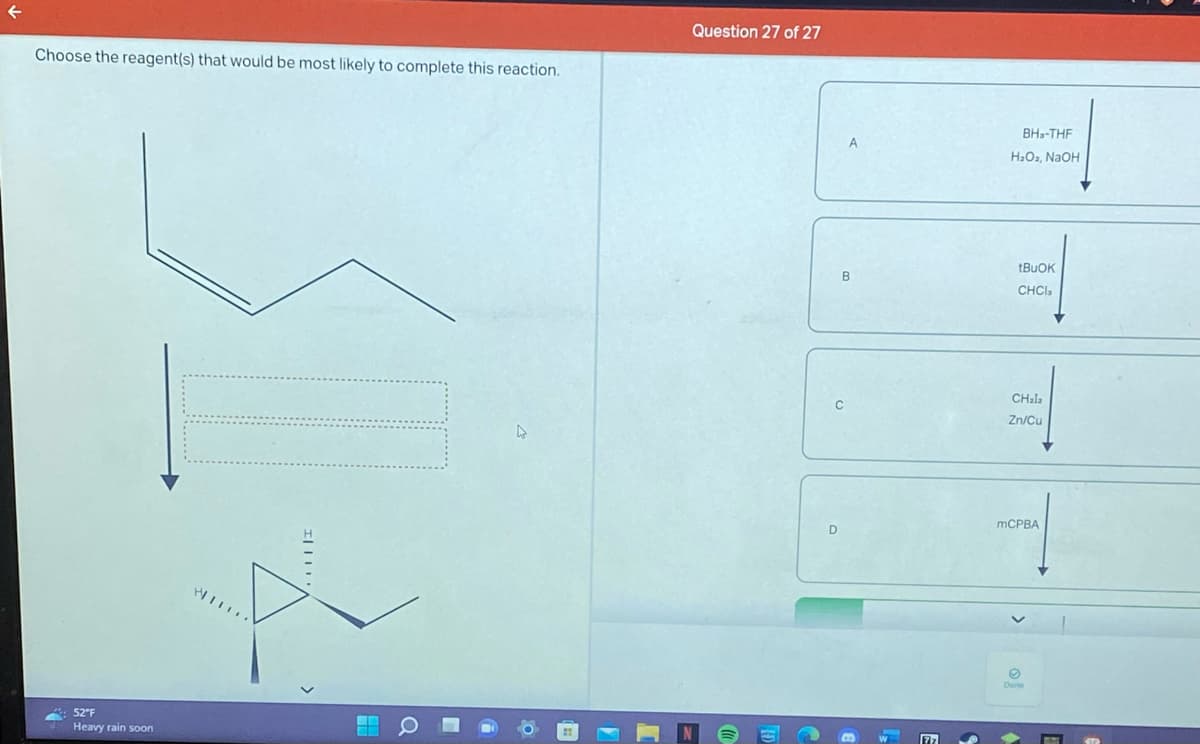 Choose the reagent(s) that would be most likely to complete this reaction.
52°F
Heavy rain soon
WI
O
Question 27 of 27
A
B
77
BH-THF
H₂O₂, NaOH
tBuOK
CHCI,
CHala
Zn/Cu
mCPBA
O