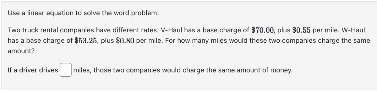 Use a linear equation to solve the word problem.
Two truck rental companies have different rates. V-Haul has a base charge of $70.00, plus $0.55 per mile. W-Haul
has a base charge of $53.25, plus $0.80 per mile. For how many miles would these two companies charge the same
amount?
If a driver drives miles, those two companies would charge the same amount of money.