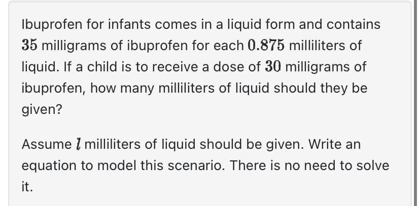 Ibuprofen for infants comes in a liquid form and contains
35 milligrams of ibuprofen for each 0.875 milliliters of
liquid. If a child is to receive a dose of 30 milligrams of
ibuprofen, how many milliliters of liquid should they be
given?
Assume milliliters of liquid should be given. Write an
equation to model this scenario. There is no need to solve
it.