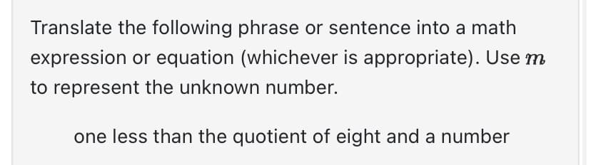 Translate the following phrase or sentence into a math
expression or equation (whichever is appropriate). Use m
to represent the unknown number.
one less than the quotient of eight and a number