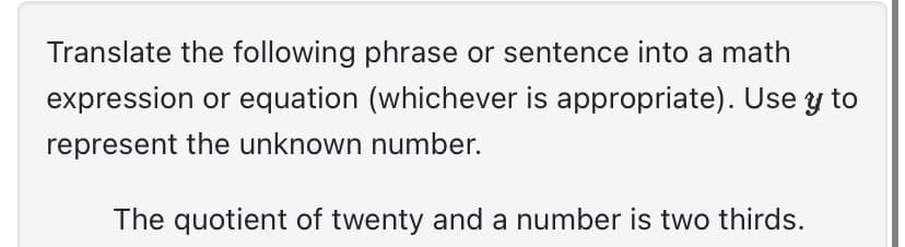 Translate the following phrase or sentence into a math
expression or equation (whichever is appropriate). Use y to
represent the unknown number.
The quotient of twenty and a number is two thirds.