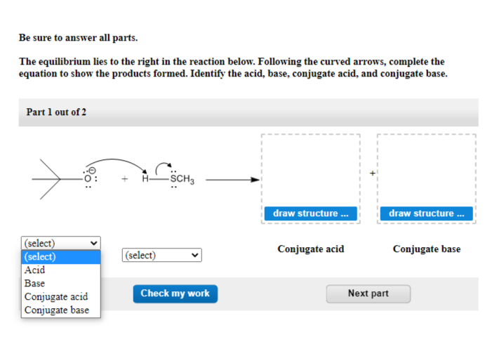 Be sure to answer all parts.
The equilibrium lies to the right in the reaction below. Following the curved arrows, complete the
equation to show the products formed. Identify the acid, base, conjugate acid, and conjugate base.
Part 1 out of 2
(select)
(select)
Acid
Base
Conjugate acid
Conjugate base
(select)
SCH3
Check my work
draw structure...
Conjugate acid
draw structure ...
Next part
Conjugate base