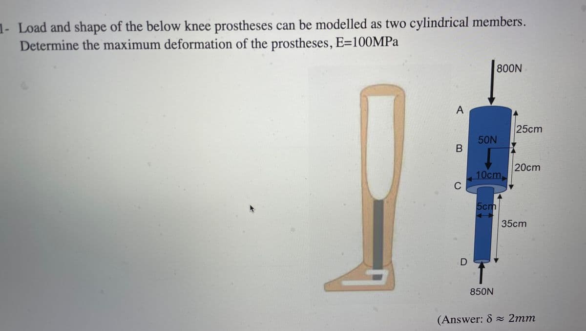 1- Load and shape of the below knee prostheses can be modelled as two cylindrical members.
Determine the maximum deformation of the prostheses, E=100MPA
800N
25cm
50N
20cm
10cm
C
5cm
35cm
850N
(Answer: 8 2mm
A,
