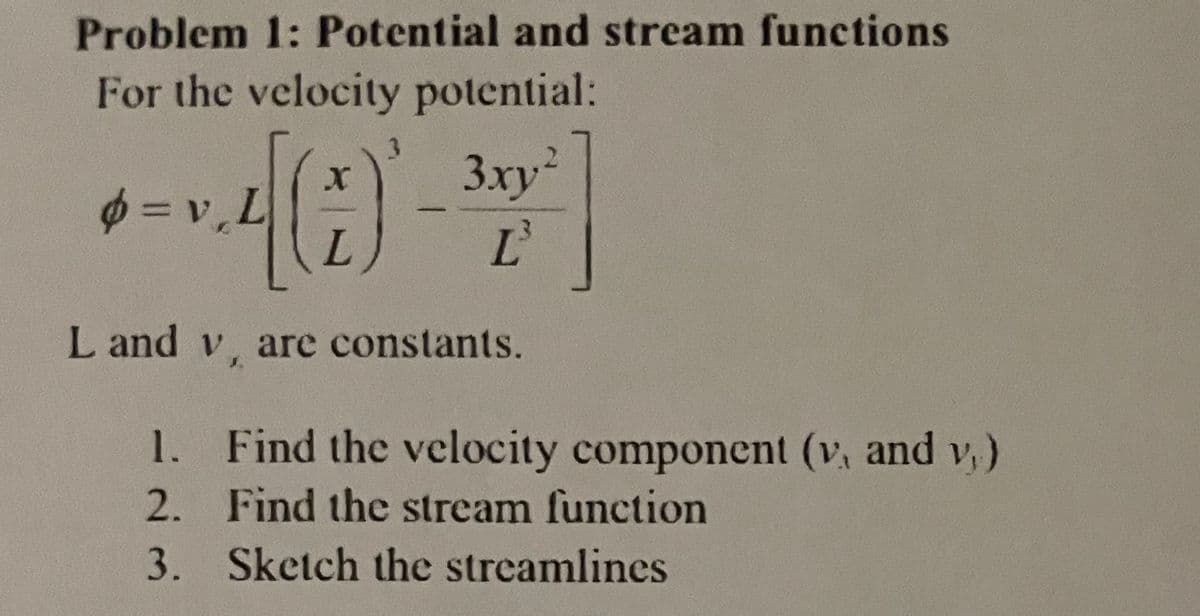 Problem 1: Potential and stream functions
For the velocity potential:
3.
3xy²
L'
2.
φ=v.L
L and v, are constants.
1. Find the velocity component (v, and v,)
2. Find the stream function
3. Sketch the streamlines
