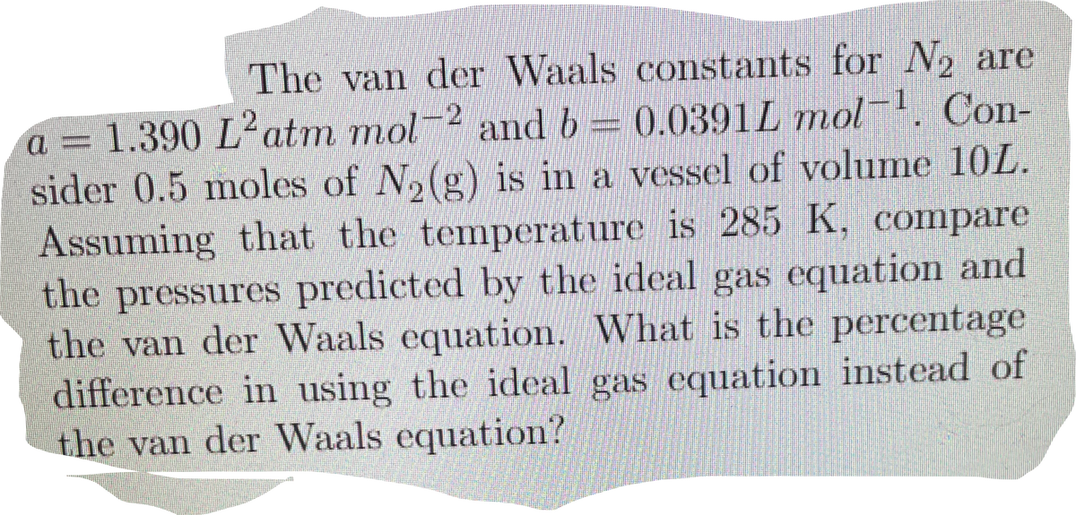 The van der Waals constants for N2 are
and b = 0.0391L mol. Con-
-2
a = 1.390 L²atm mol
sider 0.5 moles of N,(g) is in a vessel of volume 10L.
Assuming that the temperature is 285 K, compare
the pressures predicted by the ideal gas equation and
the van der Waals equation. What is the percentage
difference in using the ideal gas equation instead of
the van der Waals equation?
