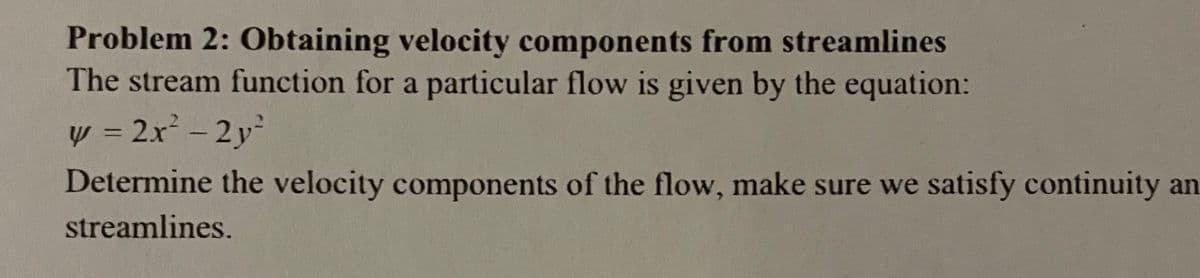 Problem 2: Obtaining velocity components from streamlines
The stream function for a particular flow is given by the equation:
y = 2x - 2 y
Determine the velocity components of the flow, make sure we satisfy continuity an
streamlines.
