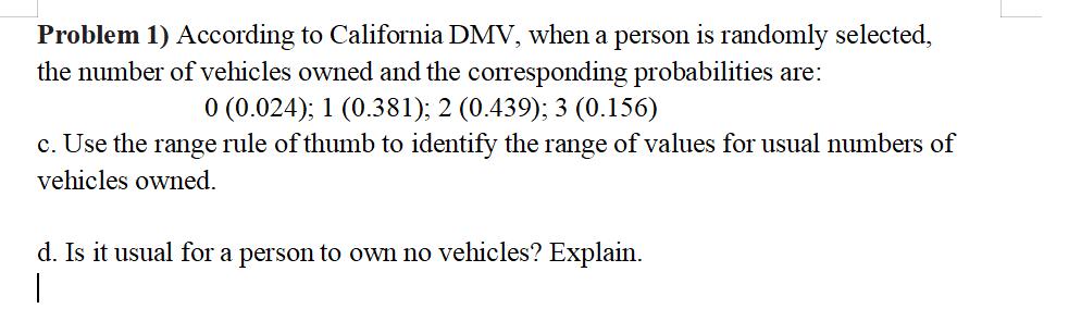 Problem 1) According to California DMV, when a person is randomly selected,
the number of vehicles owned and the corresponding probabilities are:
O (0.024); 1 (0.381); 2 (0.439); 3 (0.156)
c. Use the range rule of thumb to identify the range of values for usual numbers of
vehicles owned.
d. Is it usual for a person to own no vehicles? Explain.
